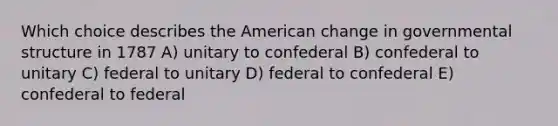 Which choice describes the American change in governmental structure in 1787 A) unitary to confederal B) confederal to unitary C) federal to unitary D) federal to confederal E) confederal to federal