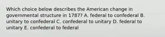 Which choice below describes the American change in governmental structure in 1787? A. federal to confederal B. unitary to confederal C. confederal to unitary D. federal to unitary E. confederal to federal