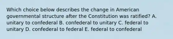 Which choice below describes the change in American governmental structure after the Constitution was ratified? A. unitary to confederal B. confederal to unitary C. federal to unitary D. confederal to federal E. federal to confederal