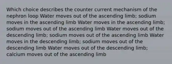 Which choice describes the counter current mechanism of the nephron loop Water moves out of the ascending limb; sodium moves in the ascending limb Water moves in the ascending limb; sodium moves out of the ascending limb Water moves out of the descending limb; sodium moves out of the ascending limb Water moves in the descending limb; sodium moves out of the descending limb Water moves out of the descending limb; calcium moves out of the ascending limb