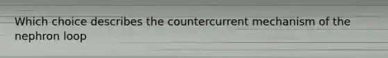 Which choice describes the countercurrent mechanism of the nephron loop