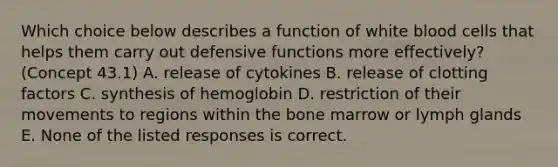 Which choice below describes a function of white blood cells that helps them carry out defensive functions more effectively? (Concept 43.1) A. release of cytokines B. release of clotting factors C. synthesis of hemoglobin D. restriction of their movements to regions within the bone marrow or lymph glands E. None of the listed responses is correct.