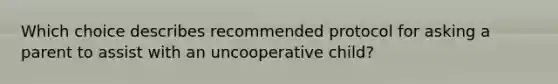 Which choice describes recommended protocol for asking a parent to assist with an uncooperative child?