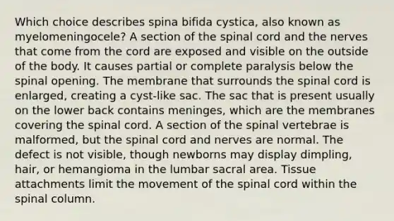 Which choice describes spina bifida cystica, also known as myelomeningocele? A section of the spinal cord and the nerves that come from the cord are exposed and visible on the outside of the body. It causes partial or complete paralysis below the spinal opening. The membrane that surrounds the spinal cord is enlarged, creating a cyst-like sac. The sac that is present usually on the lower back contains meninges, which are the membranes covering the spinal cord. A section of the spinal vertebrae is malformed, but the spinal cord and nerves are normal. The defect is not visible, though newborns may display dimpling, hair, or hemangioma in the lumbar sacral area. Tissue attachments limit the movement of the spinal cord within the spinal column.