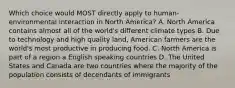 Which choice would MOST directly apply to human-environmental interaction in North America? A. North America contains almost all of the world's different climate types B. Due to technology and high quality land, American farmers are the world's most productive in producing food. C. North America is part of a region a English speaking countries D. The United States and Canada are two countries where the majority of the population consists of decendants of immigrants