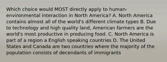 Which choice would MOST directly apply to human-environmental interaction in North America? A. North America contains almost all of the world's different climate types B. Due to technology and high quality land, American farmers are the world's most productive in producing food. C. North America is part of a region a English speaking countries D. The United States and Canada are two countries where the majority of the population consists of decendants of immigrants