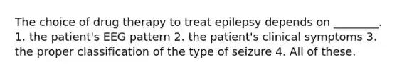 The choice of drug therapy to treat epilepsy depends on ________. 1. the patient's EEG pattern 2. the patient's clinical symptoms 3. the proper classification of the type of seizure 4. All of these.