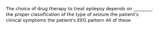 The choice of drug therapy to treat epilepsy depends on ________. the proper classification of the type of seizure the patient's clinical symptoms the patient's EEG pattern All of these