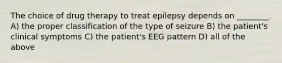 The choice of drug therapy to treat epilepsy depends on ________. A) the proper classification of the type of seizure B) the patient's clinical symptoms C) the patient's EEG pattern D) all of the above