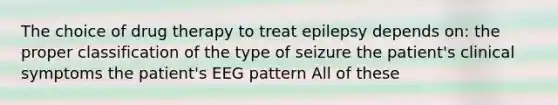 The choice of drug therapy to treat epilepsy depends on: the proper classification of the type of seizure the patient's clinical symptoms the patient's EEG pattern All of these