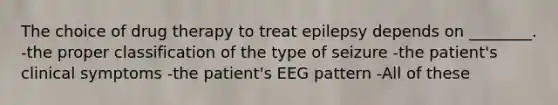 The choice of drug therapy to treat epilepsy depends on ________. -the proper classification of the type of seizure -the patient's clinical symptoms -the patient's EEG pattern -All of these