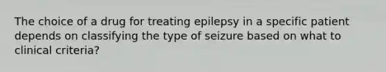 The choice of a drug for treating epilepsy in a specific patient depends on classifying the type of seizure based on what to clinical criteria?