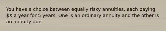 You have a choice between equally risky annuities, each paying X a year for 5 years. One is an ordinary annuity and the other is an annuity due.