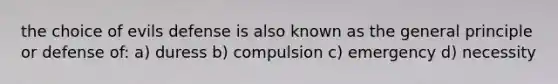 the choice of evils defense is also known as the general principle or defense of: a) duress b) compulsion c) emergency d) necessity