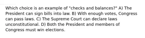 Which choice is an example of "checks and balances?" A) The President can sign bills into law. B) With enough votes, Congress can pass laws. C) The Supreme Court can declare laws unconstitutional. D) Both the President and members of Congress must win elections.