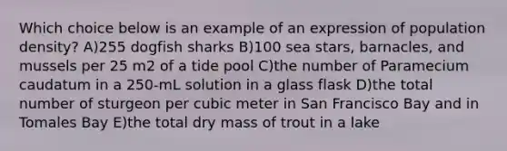 Which choice below is an example of an expression of population density? A)255 dogfish sharks B)100 sea stars, barnacles, and mussels per 25 m2 of a tide pool C)the number of Paramecium caudatum in a 250-mL solution in a glass flask D)the total number of sturgeon per cubic meter in San Francisco Bay and in Tomales Bay E)the total dry mass of trout in a lake