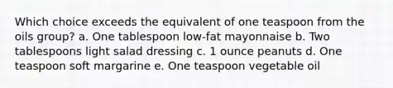 Which choice exceeds the equivalent of one teaspoon from the oils group? a. One tablespoon low-fat mayonnaise b. Two tablespoons light salad dressing c. 1 ounce peanuts d. One teaspoon soft margarine e. One teaspoon vegetable oil