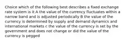 Choice which of the following best describes a fixed exchange rate system is it A the value of the currency fluctuates within a narrow band and is adjusted periodically B the value of the currency is determined by supply and demand dynamics and international markets c the value of the currency is set by the government and does not change or did the value of the currency is pegged