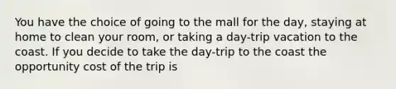 You have the choice of going to the mall for the day, staying at home to clean your room, or taking a day-trip vacation to the coast. If you decide to take the day-trip to the coast the opportunity cost of the trip is