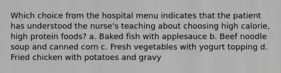 Which choice from the hospital menu indicates that the patient has understood the nurse's teaching about choosing high calorie, high protein foods? a. Baked fish with applesauce b. Beef noodle soup and canned corn c. Fresh vegetables with yogurt topping d. Fried chicken with potatoes and gravy