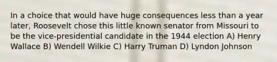 In a choice that would have huge consequences less than a year later, Roosevelt chose this little known senator from Missouri to be the vice-presidential candidate in the 1944 election A) Henry Wallace B) Wendell Wilkie C) Harry Truman D) Lyndon Johnson