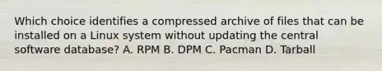 Which choice identifies a compressed archive of files that can be installed on a Linux system without updating the central software database? A. RPM B. DPM C. Pacman D. Tarball