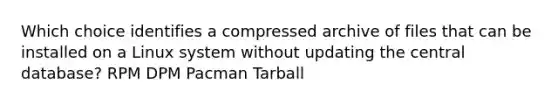 Which choice identifies a compressed archive of files that can be installed on a Linux system without updating the central database? RPM DPM Pacman Tarball