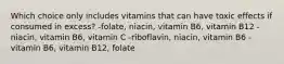 Which choice only includes vitamins that can have toxic effects if consumed in excess? -folate, niacin, vitamin B6, vitamin B12 -niacin, vitamin B6, vitamin C -riboflavin, niacin, vitamin B6 -vitamin B6, vitamin B12, folate