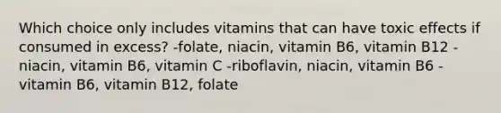 Which choice only includes vitamins that can have toxic effects if consumed in excess? -folate, niacin, vitamin B6, vitamin B12 -niacin, vitamin B6, vitamin C -riboflavin, niacin, vitamin B6 -vitamin B6, vitamin B12, folate