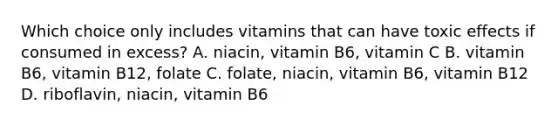 Which choice only includes vitamins that can have toxic effects if consumed in excess? A. niacin, vitamin B6, vitamin C B. vitamin B6, vitamin B12, folate C. folate, niacin, vitamin B6, vitamin B12 D. riboflavin, niacin, vitamin B6