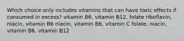 Which choice only includes vitamins that can have toxic effects if consumed in excess? vitamin B6, vitamin B12, folate riboflavin, niacin, vitamin B6 niacin, vitamin B6, vitamin C folate, niacin, vitamin B6, vitamin B12