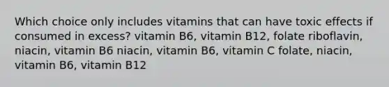 Which choice only includes vitamins that can have toxic effects if consumed in excess? vitamin B6, vitamin B12, folate riboflavin, niacin, vitamin B6 niacin, vitamin B6, vitamin C folate, niacin, vitamin B6, vitamin B12