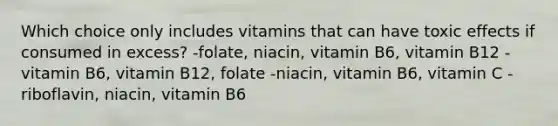 Which choice only includes vitamins that can have toxic effects if consumed in excess? -folate, niacin, vitamin B6, vitamin B12 -vitamin B6, vitamin B12, folate -niacin, vitamin B6, vitamin C -riboflavin, niacin, vitamin B6