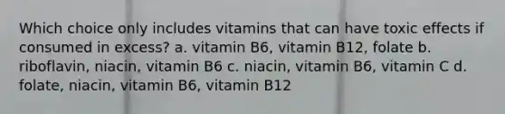 Which choice only includes vitamins that can have toxic effects if consumed in excess? a. vitamin B6, vitamin B12, folate b. riboflavin, niacin, vitamin B6 c. niacin, vitamin B6, vitamin C d. folate, niacin, vitamin B6, vitamin B12