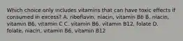 Which choice only includes vitamins that can have toxic effects if consumed in excess? A. riboflavin, niacin, vitamin B6 B. niacin, vitamin B6, vitamin C C. vitamin B6, vitamin B12, folate D. folate, niacin, vitamin B6, vitamin B12