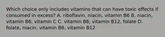 Which choice only includes vitamins that can have toxic effects if consumed in excess? A. riboflavin, niacin, vitamin B6 B. niacin, vitamin B6, vitamin C C. vitamin B6, vitamin B12, folate D. folate, niacin, vitamin B6, vitamin B12