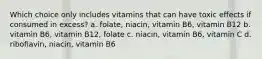 Which choice only includes vitamins that can have toxic effects if consumed in excess? a. folate, niacin, vitamin B6, vitamin B12 b. vitamin B6, vitamin B12, folate c. niacin, vitamin B6, vitamin C d. riboflavin, niacin, vitamin B6