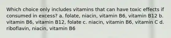 Which choice only includes vitamins that can have toxic effects if consumed in excess? a. folate, niacin, vitamin B6, vitamin B12 b. vitamin B6, vitamin B12, folate c. niacin, vitamin B6, vitamin C d. riboflavin, niacin, vitamin B6