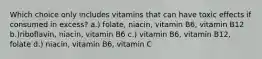 Which choice only includes vitamins that can have toxic effects if consumed in excess? a.) folate, niacin, vitamin B6, vitamin B12 b.)riboflavin, niacin, vitamin B6 c.) vitamin B6, vitamin B12, folate d.) niacin, vitamin B6, vitamin C