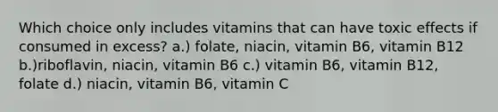 Which choice only includes vitamins that can have toxic effects if consumed in excess? a.) folate, niacin, vitamin B6, vitamin B12 b.)riboflavin, niacin, vitamin B6 c.) vitamin B6, vitamin B12, folate d.) niacin, vitamin B6, vitamin C