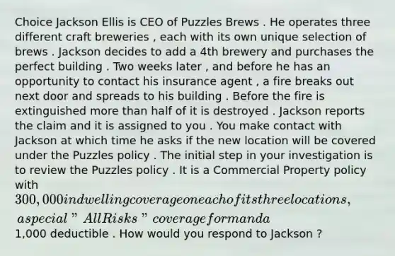 Choice Jackson Ellis is CEO of Puzzles Brews . He operates three different craft breweries , each with its own unique selection of brews . Jackson decides to add a 4th brewery and purchases the perfect building . Two weeks later , and before he has an opportunity to contact his insurance agent , a fire breaks out next door and spreads to his building . Before the fire is extinguished more than half of it is destroyed . Jackson reports the claim and it is assigned to you . You make contact with Jackson at which time he asks if the new location will be covered under the Puzzles policy . The initial step in your investigation is to review the Puzzles policy . It is a Commercial Property policy with 300,000 in dwelling coverage on each of its three locations , a special " All Risks " coverage form and a 1,000 deductible . How would you respond to Jackson ?