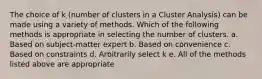 The choice of k (number of clusters in a Cluster Analysis) can be made using a variety of methods. Which of the following methods is appropriate in selecting the number of clusters. a. Based on subject-matter expert b. Based on convenience c. Based on constraints d. Arbitrarily select k e. All of the methods listed above are appropriate