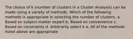 The choice of k (number of clusters in a Cluster Analysis) can be made using a variety of methods. Which of the following methods is appropriate in selecting the number of clusters. a. Based on subject-matter expert b. Based on convenience c. Based on constraints d. Arbitrarily select k e. All of the methods listed above are appropriate