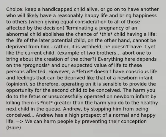 Choice: keep a handicapped child alive, or go on to have another who will likely have a reasonably happy life and bring happiness to others (when giving equal consideration to all of those affected by the decision) Terminating a pregnancy of an abnormal child abolishes the chance of *this* child having a life; the life of the later potential child, on the other hand, cannot be deprived from him - rather, it is withheld; he doesn't have it yet like the current child. (example of two brothers... abort one to bring about the creation of the other?) Everything here depends on the *prognosis* and our <a href='https://www.questionai.com/knowledge/ktMgHrYSyA-expected-value' class='anchor-knowledge'>expected value</a> of life to these persons affected. However, a *fetus* doesn't have conscious life and feelings that can be deprived like that of a newborn infant (opinion), so therefore, operating on it is sensible to provide the opportunity for the second child to be conceived. The harm you do to the fetus or unsuccessfully operated on newborn infant by killing them is *not* <a href='https://www.questionai.com/knowledge/ktgHnBD4o3-greater-than' class='anchor-knowledge'>greater than</a> the harm you do to the healthy next child in the queue, Andrew, by stopping him from being conceived... Andrew has a high prospect of a normal and happy life. --> We can harm people by preventing their conception (Hare)