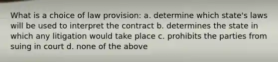 What is a choice of law provision: a. determine which state's laws will be used to interpret the contract b. determines the state in which any litigation would take place c. prohibits the parties from suing in court d. none of the above