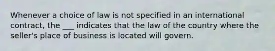 Whenever a choice of law is not specified in an international contract, the ___ indicates that the law of the country where the seller's place of business is located will govern.