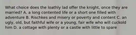 What choice does the loathly lad offer the knight, once they are married? A. a long contented life or a short one filled with adventure B. Rischkes and misery or poverty and content C. an ugly, old, but faithful wife or a young, fair wife who will cuckold him D. a cottage with plenty or a castle with little to spare