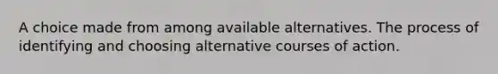 A choice made from among available alternatives. The process of identifying and choosing alternative courses of action.