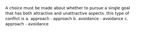 A choice must be made about whether to pursue a single goal that has both attractive and unattractive aspects. this type of conflict is a. approach - approach b. avoidance - avoidance c. approach - avoidance