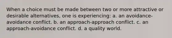 When a choice must be made between two or more attractive or desirable alternatives, one is experiencing: a. an avoidance-avoidance conflict. b. an approach-approach conflict. c. an approach-avoidance conflict. d. a quality world.